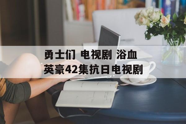 勇士们 电视剧 浴血英豪42集抗日电视剧-第1张图片-