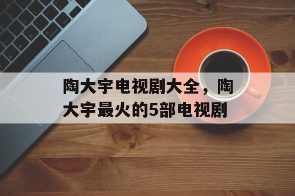 陶大宇电视剧大全，陶大宇最火的5部电视剧-第1张图片-