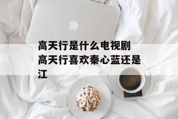 高天行是什么电视剧 高天行喜欢秦心蓝还是江-第1张图片-