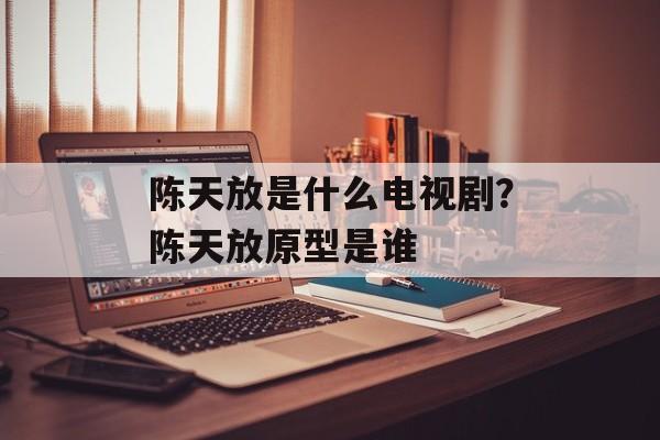 陈天放是什么电视剧？陈天放原型是谁-第1张图片-