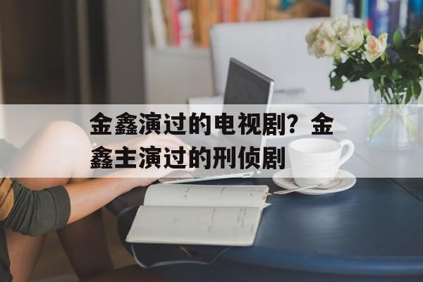 金鑫演过的电视剧？金鑫主演过的刑侦剧-第1张图片-