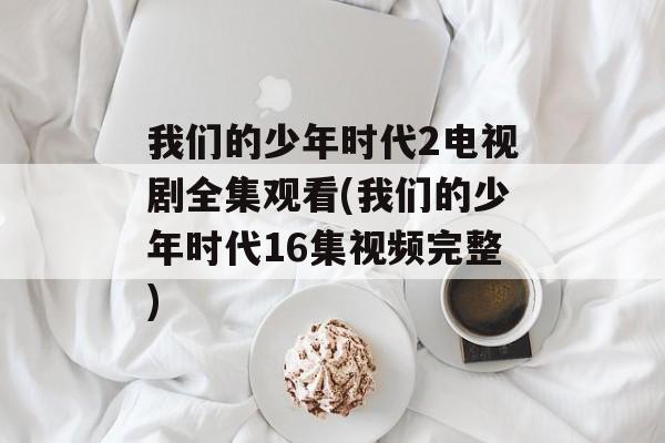 我们的少年时代2电视剧全集观看(我们的少年时代16集视频完整)-第1张图片-
