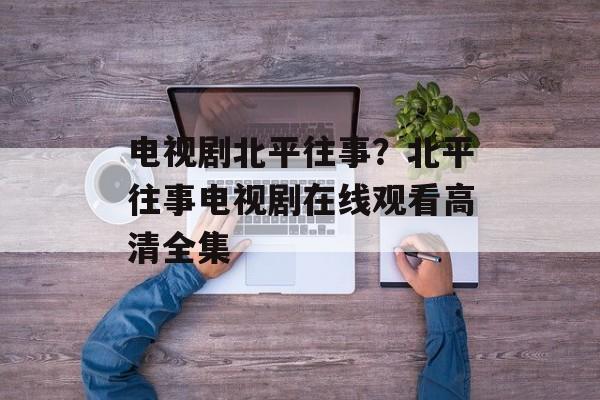 电视剧北平往事？北平往事电视剧在线观看高清全集-第1张图片-