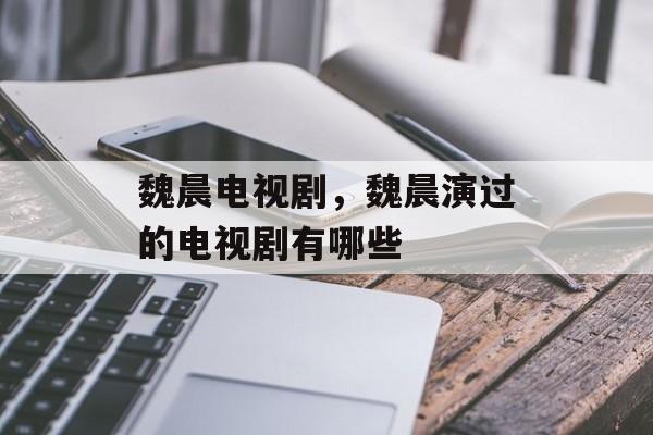 魏晨电视剧，魏晨演过的电视剧有哪些-第1张图片-