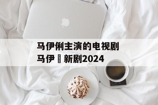 马伊俐主演的电视剧 马伊琍新剧2024-第1张图片-