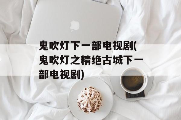 鬼吹灯下一部电视剧(鬼吹灯之精绝古城下一部电视剧)-第1张图片-