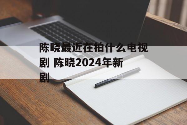 陈晓最近在拍什么电视剧 陈晓2024年新剧-第1张图片-