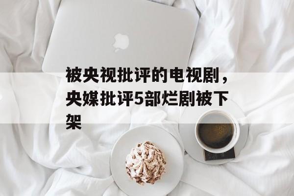 被央视批评的电视剧，央媒批评5部烂剧被下架-第1张图片-