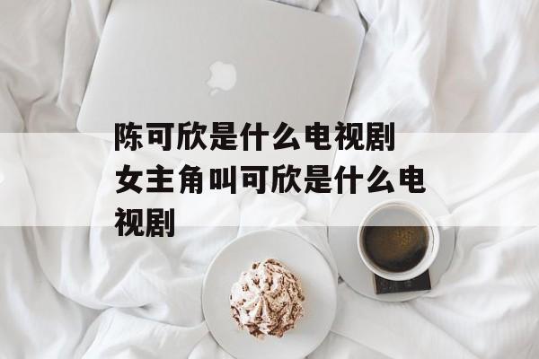 陈可欣是什么电视剧 女主角叫可欣是什么电视剧-第1张图片-