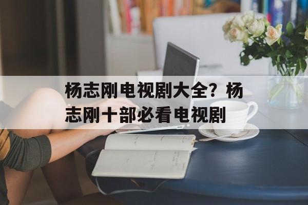 杨志刚电视剧大全？杨志刚十部必看电视剧-第1张图片-