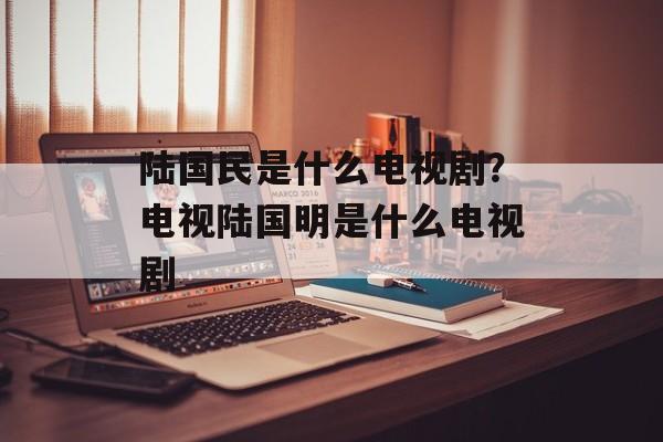 陆国民是什么电视剧？电视陆国明是什么电视剧-第1张图片-