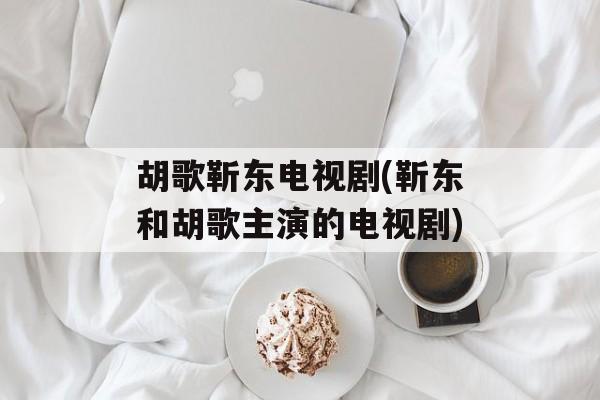 胡歌靳东电视剧(靳东和胡歌主演的电视剧)-第1张图片-