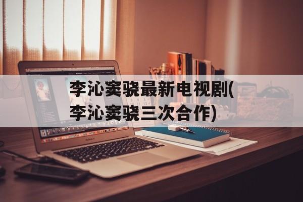 李沁窦骁最新电视剧(李沁窦骁三次合作)-第1张图片-