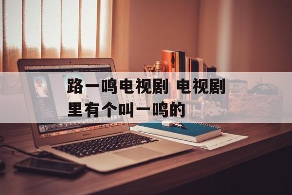 路一鸣电视剧 电视剧里有个叫一鸣的-第1张图片-