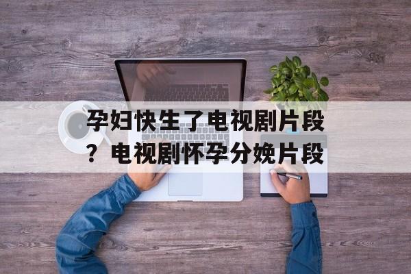 孕妇快生了电视剧片段？电视剧怀孕分娩片段-第1张图片-