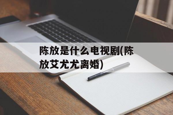 陈放是什么电视剧(陈放艾尤尤离婚)-第1张图片-