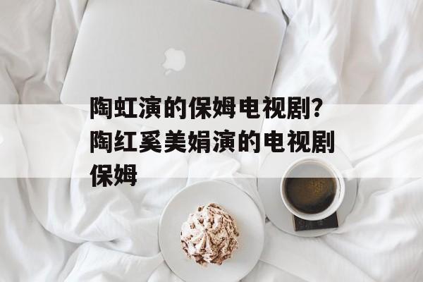 陶虹演的保姆电视剧？陶红奚美娟演的电视剧保姆-第1张图片-