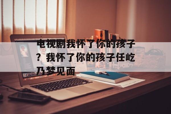 电视剧我怀了你的孩子？我怀了你的孩子任屹乃梦见面-第1张图片-