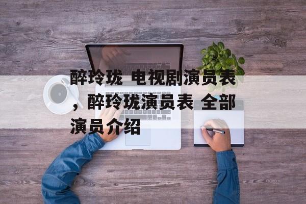 醉玲珑 电视剧演员表，醉玲珑演员表 全部演员介绍-第1张图片-