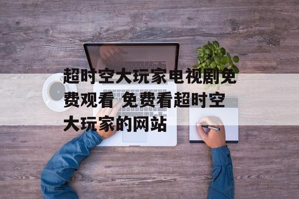 超时空大玩家电视剧免费观看 免费看超时空大玩家的网站-第1张图片-