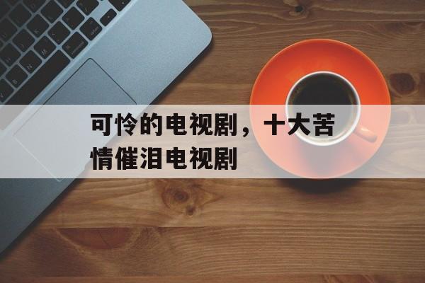 可怜的电视剧，十大苦情催泪电视剧-第1张图片-