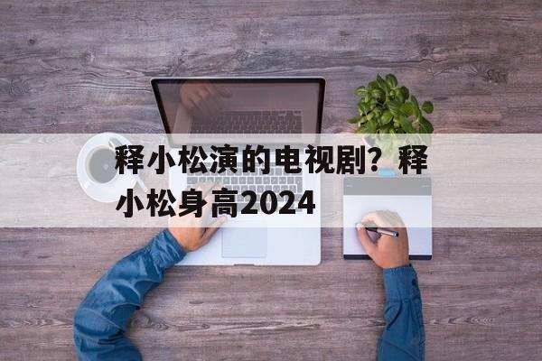 释小松演的电视剧？释小松身高2024-第1张图片-
