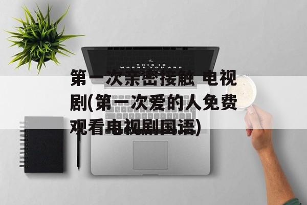 第一次亲密接触 电视剧(第一次爱的人免费观看电视剧国语)-第1张图片-