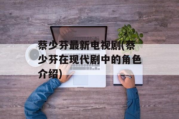 蔡少芬最新电视剧(蔡少芬在现代剧中的角色介绍)-第1张图片-