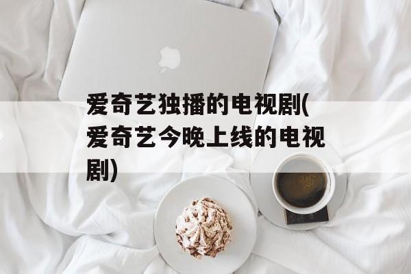 爱奇艺独播的电视剧(爱奇艺今晚上线的电视剧)-第1张图片-