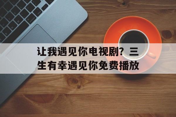 让我遇见你电视剧？三生有幸遇见你免费播放-第1张图片-