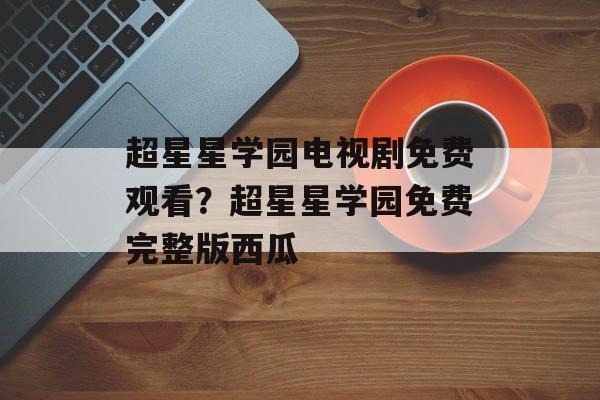 超星星学园电视剧免费观看？超星星学园免费完整版西瓜-第1张图片-