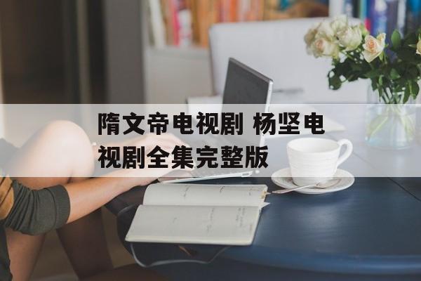 隋文帝电视剧 杨坚电视剧全集完整版-第1张图片-