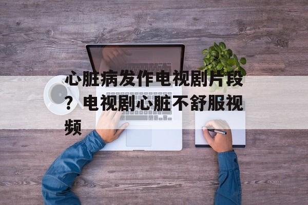 心脏病发作电视剧片段？电视剧心脏不舒服视频-第1张图片-