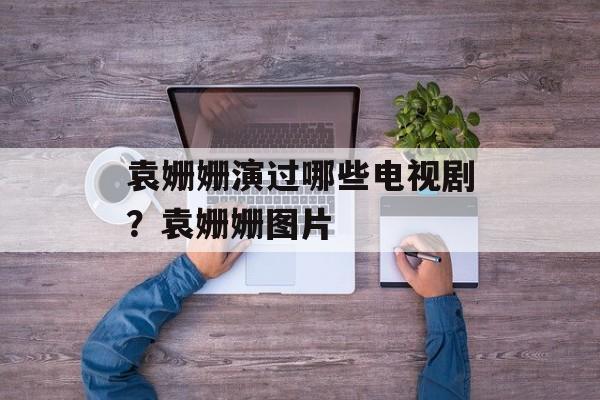 袁姗姗演过哪些电视剧？袁姗姗图片-第1张图片-