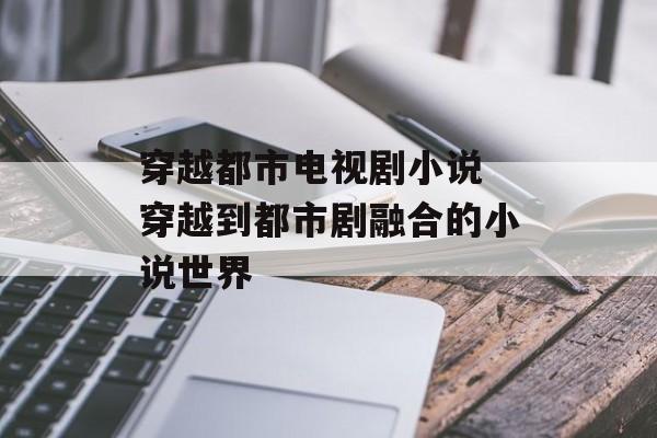 穿越都市电视剧小说 穿越到都市剧融合的小说世界-第1张图片-