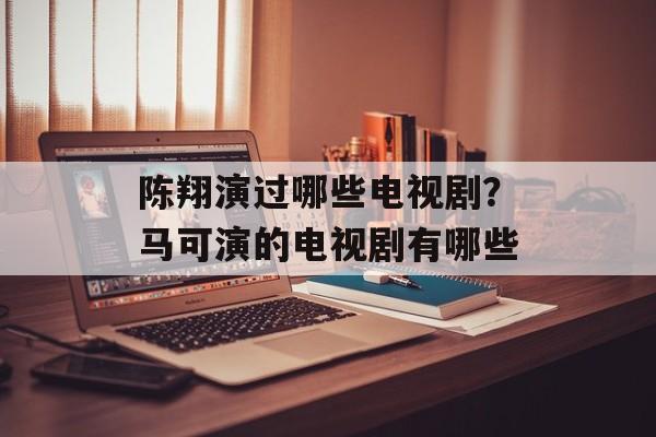 陈翔演过哪些电视剧？马可演的电视剧有哪些-第1张图片-