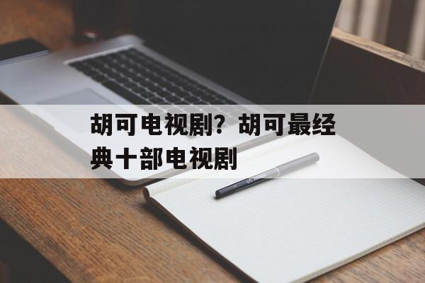 胡可电视剧？胡可最经典十部电视剧-第1张图片-