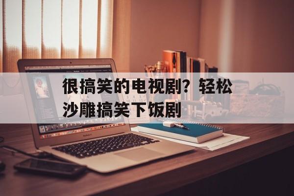 很搞笑的电视剧？轻松沙雕搞笑下饭剧-第1张图片-