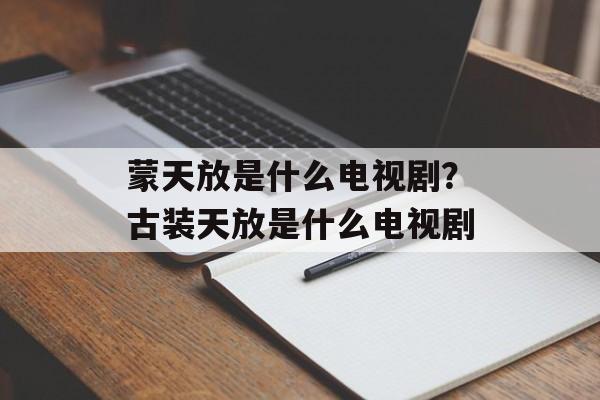 蒙天放是什么电视剧？古装天放是什么电视剧-第1张图片-