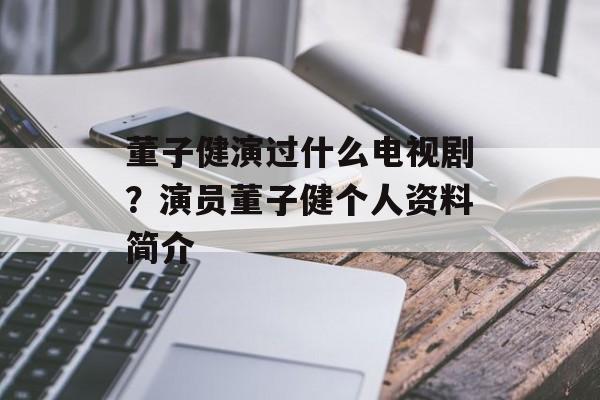 董子健演过什么电视剧？演员董子健个人资料简介-第1张图片-