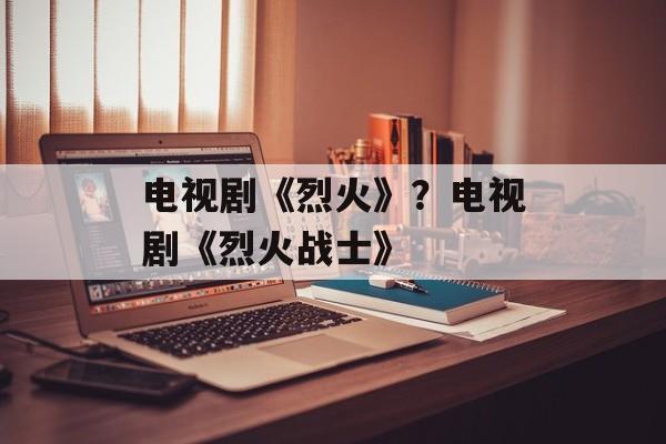 电视剧《烈火》？电视剧《烈火战士》-第1张图片-