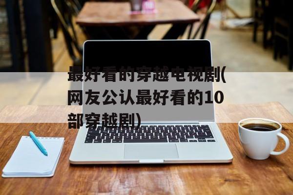 最好看的穿越电视剧(网友公认最好看的10部穿越剧)-第1张图片-