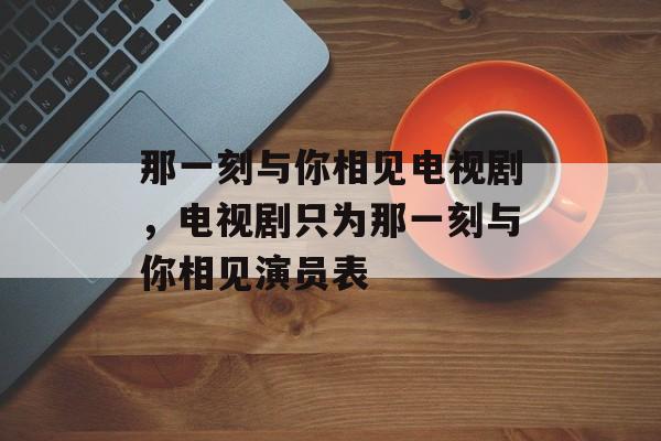 那一刻与你相见电视剧，电视剧只为那一刻与你相见演员表-第1张图片-