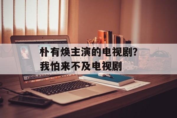 朴有焕主演的电视剧？我怕来不及电视剧-第1张图片-