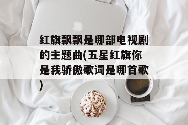 红旗飘飘是哪部电视剧的主题曲(五星红旗你是我骄傲歌词是哪首歌)-第1张图片-