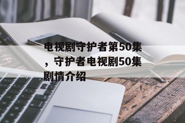电视剧守护者第50集，守护者电视剧50集剧情介绍-第1张图片-