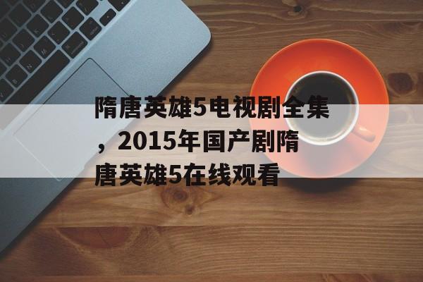 隋唐英雄5电视剧全集，2015年国产剧隋唐英雄5在线观看-第1张图片-