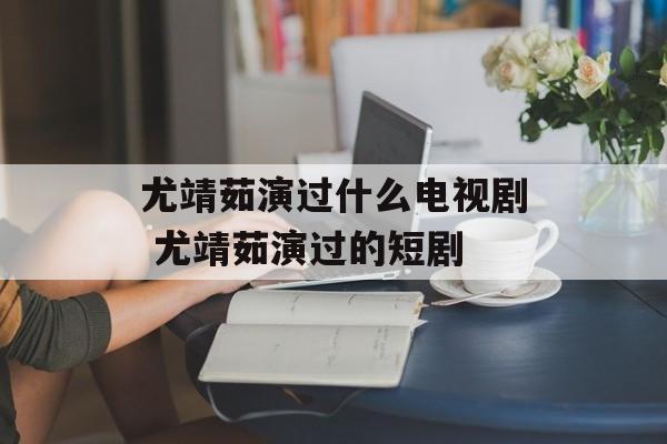 尤靖茹演过什么电视剧 尤靖茹演过的短剧-第1张图片-