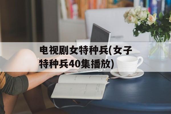 电视剧女特种兵(女子特种兵40集播放)-第1张图片-