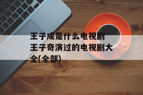 王子成是什么电视剧 王子奇演过的电视剧大全(全部)-第1张图片-
